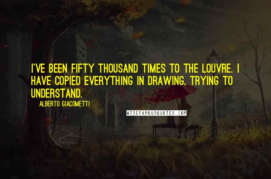 Alberto Giacometti Quotes: I've been fifty thousand times to the Louvre. I have copied everything in drawing, trying to understand.