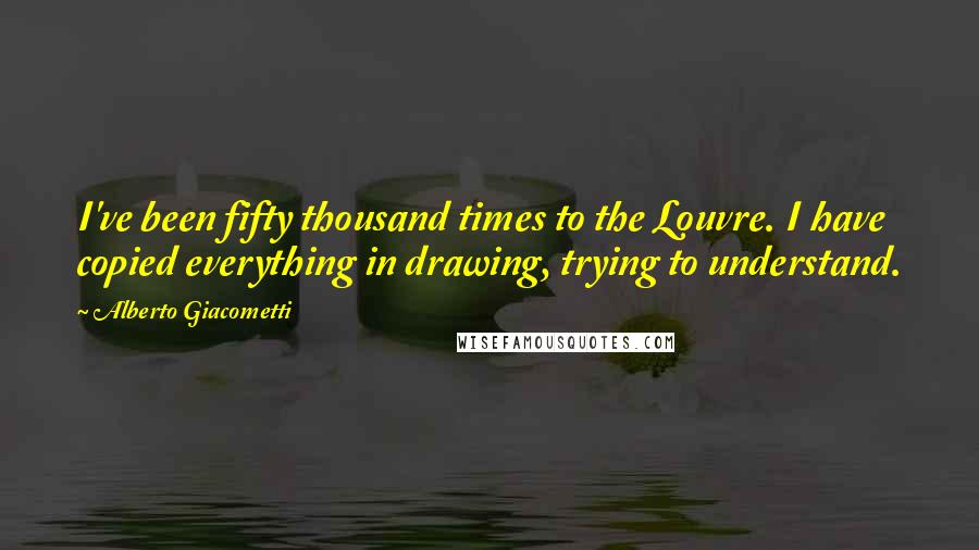 Alberto Giacometti Quotes: I've been fifty thousand times to the Louvre. I have copied everything in drawing, trying to understand.