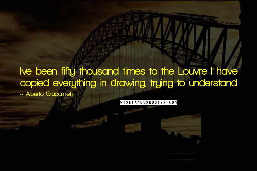 Alberto Giacometti Quotes: I've been fifty thousand times to the Louvre. I have copied everything in drawing, trying to understand.