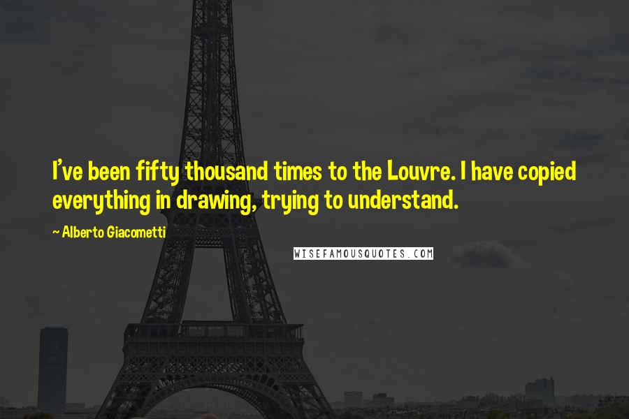 Alberto Giacometti Quotes: I've been fifty thousand times to the Louvre. I have copied everything in drawing, trying to understand.