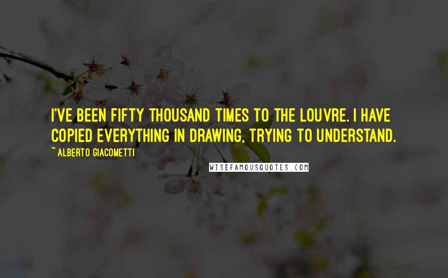 Alberto Giacometti Quotes: I've been fifty thousand times to the Louvre. I have copied everything in drawing, trying to understand.