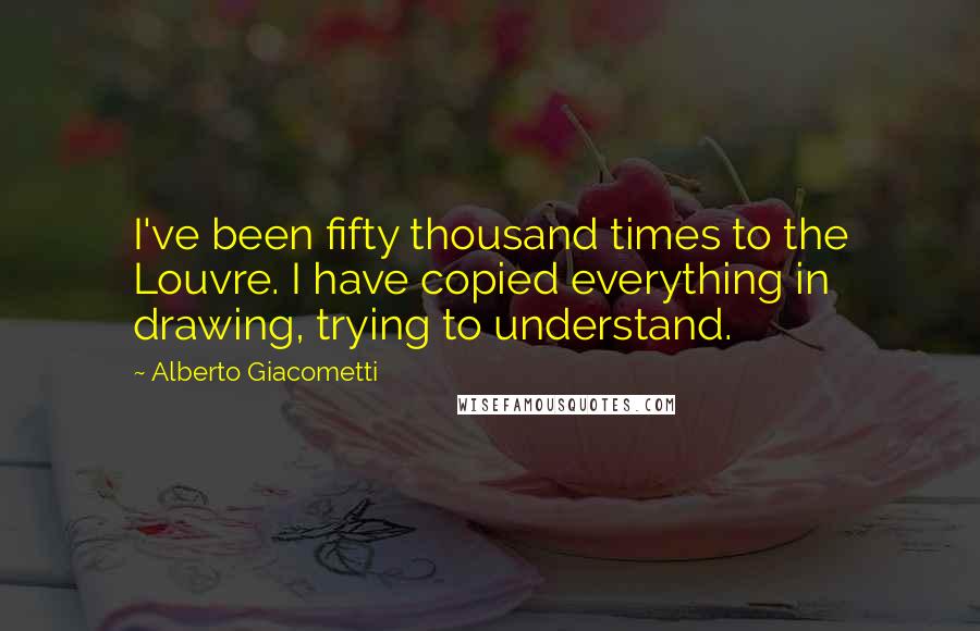 Alberto Giacometti Quotes: I've been fifty thousand times to the Louvre. I have copied everything in drawing, trying to understand.