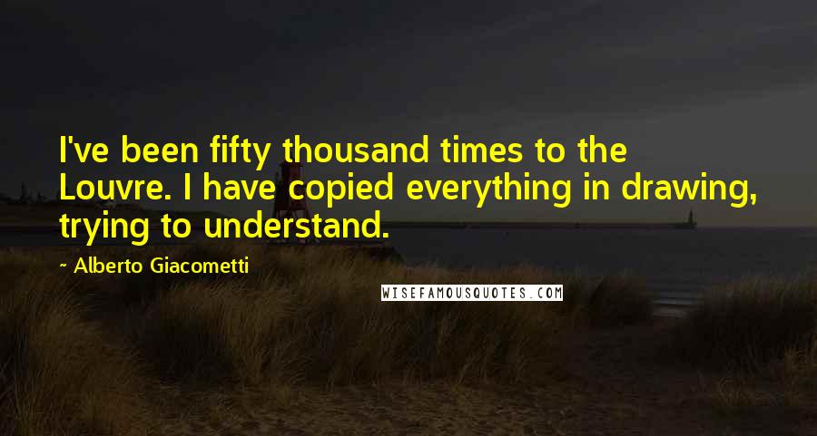 Alberto Giacometti Quotes: I've been fifty thousand times to the Louvre. I have copied everything in drawing, trying to understand.