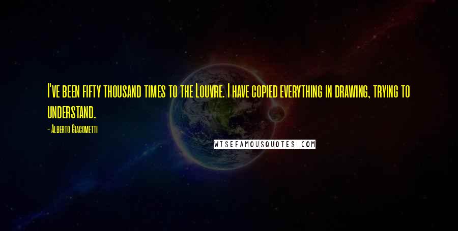 Alberto Giacometti Quotes: I've been fifty thousand times to the Louvre. I have copied everything in drawing, trying to understand.