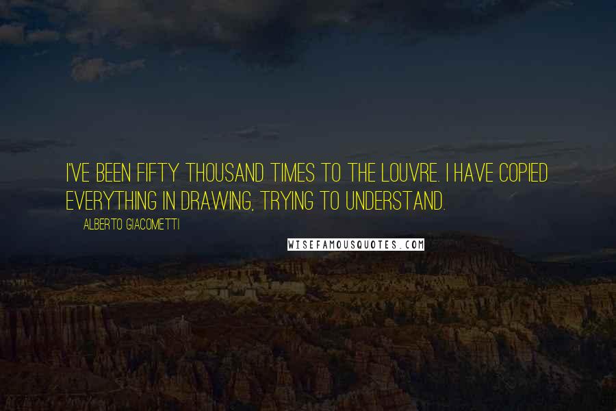 Alberto Giacometti Quotes: I've been fifty thousand times to the Louvre. I have copied everything in drawing, trying to understand.