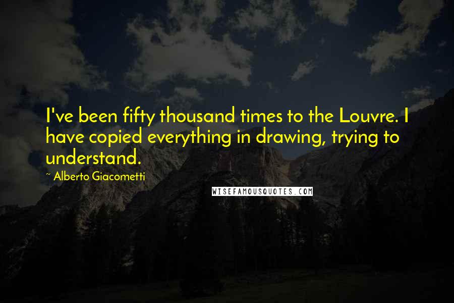 Alberto Giacometti Quotes: I've been fifty thousand times to the Louvre. I have copied everything in drawing, trying to understand.