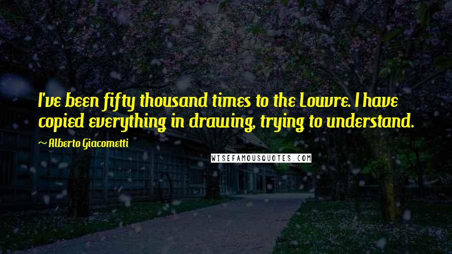 Alberto Giacometti Quotes: I've been fifty thousand times to the Louvre. I have copied everything in drawing, trying to understand.