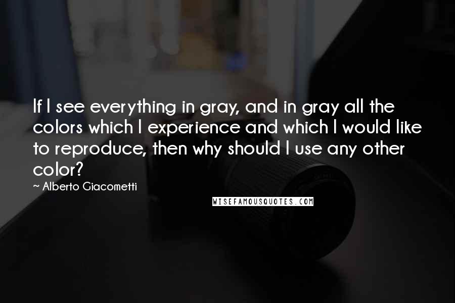 Alberto Giacometti Quotes: If I see everything in gray, and in gray all the colors which I experience and which I would like to reproduce, then why should I use any other color?