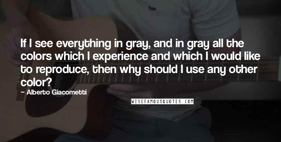 Alberto Giacometti Quotes: If I see everything in gray, and in gray all the colors which I experience and which I would like to reproduce, then why should I use any other color?