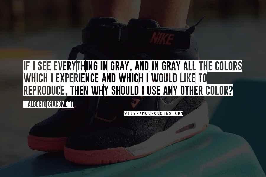Alberto Giacometti Quotes: If I see everything in gray, and in gray all the colors which I experience and which I would like to reproduce, then why should I use any other color?