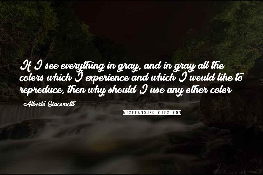 Alberto Giacometti Quotes: If I see everything in gray, and in gray all the colors which I experience and which I would like to reproduce, then why should I use any other color?