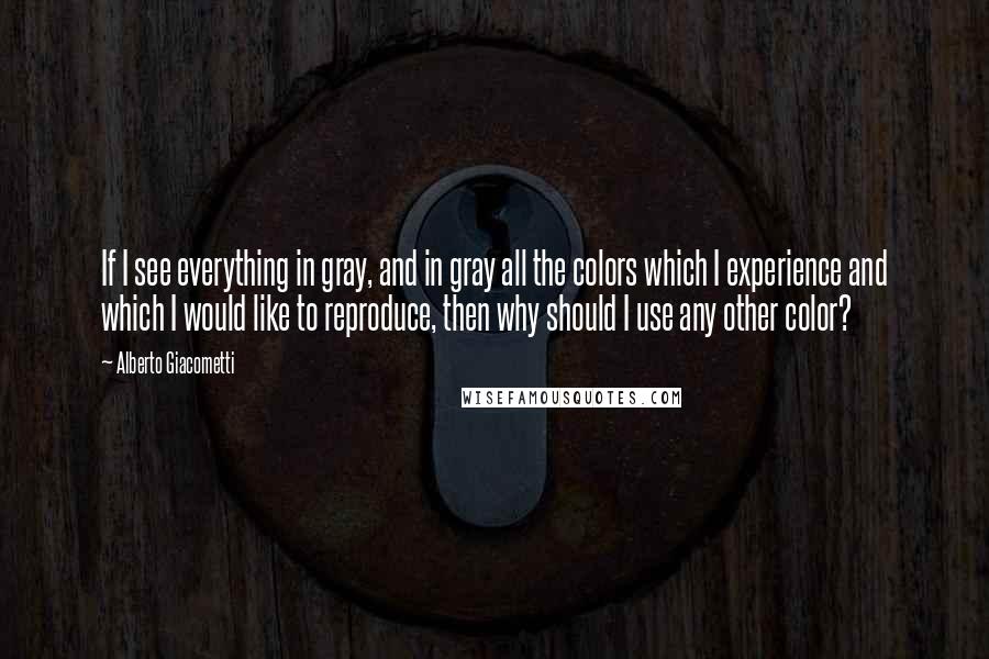 Alberto Giacometti Quotes: If I see everything in gray, and in gray all the colors which I experience and which I would like to reproduce, then why should I use any other color?