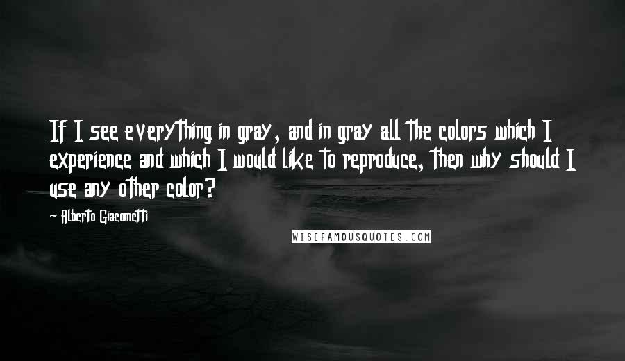 Alberto Giacometti Quotes: If I see everything in gray, and in gray all the colors which I experience and which I would like to reproduce, then why should I use any other color?