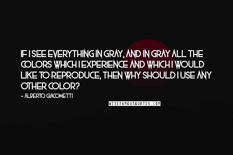 Alberto Giacometti Quotes: If I see everything in gray, and in gray all the colors which I experience and which I would like to reproduce, then why should I use any other color?