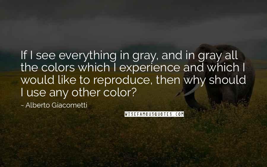 Alberto Giacometti Quotes: If I see everything in gray, and in gray all the colors which I experience and which I would like to reproduce, then why should I use any other color?