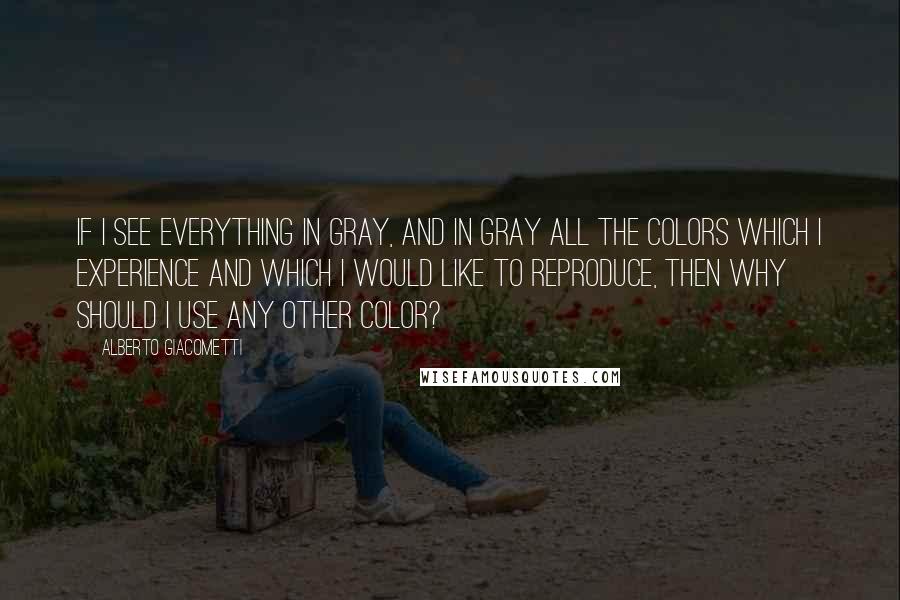 Alberto Giacometti Quotes: If I see everything in gray, and in gray all the colors which I experience and which I would like to reproduce, then why should I use any other color?