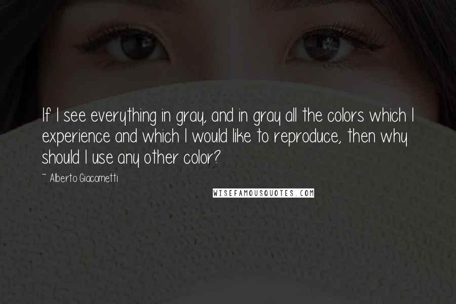 Alberto Giacometti Quotes: If I see everything in gray, and in gray all the colors which I experience and which I would like to reproduce, then why should I use any other color?