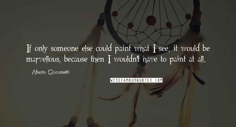 Alberto Giacometti Quotes: If only someone else could paint what I see, it would be marvellous, because then I wouldn't have to paint at all.