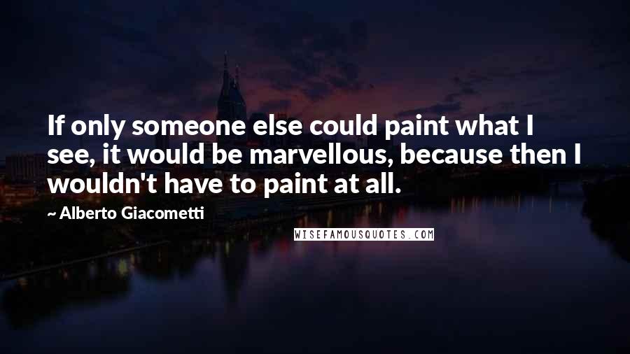 Alberto Giacometti Quotes: If only someone else could paint what I see, it would be marvellous, because then I wouldn't have to paint at all.