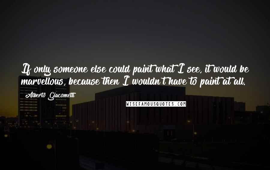 Alberto Giacometti Quotes: If only someone else could paint what I see, it would be marvellous, because then I wouldn't have to paint at all.