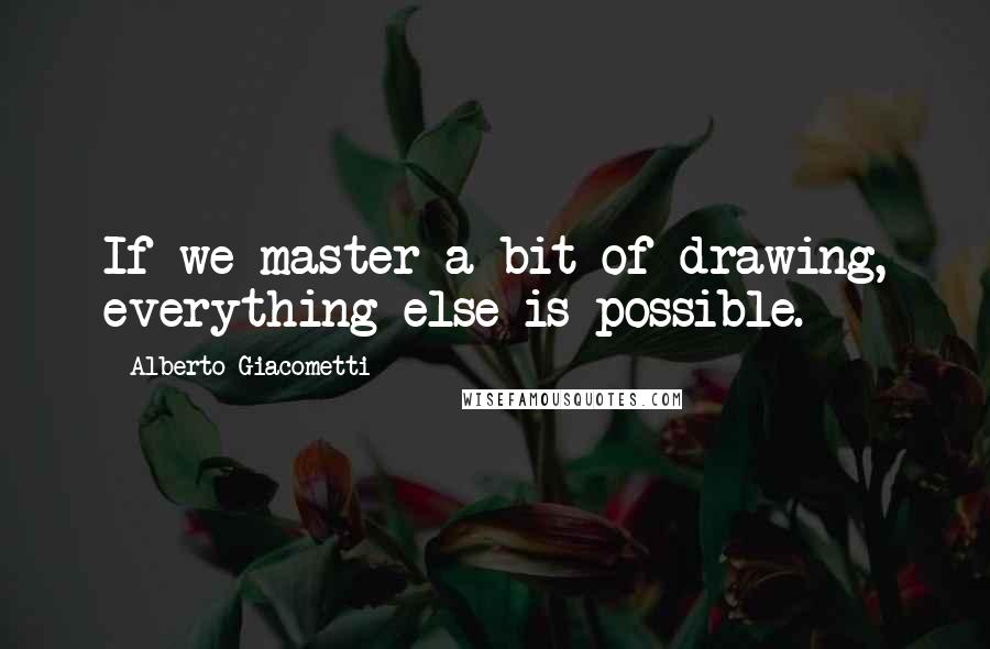 Alberto Giacometti Quotes: If we master a bit of drawing, everything else is possible.