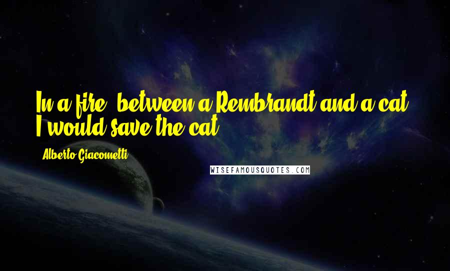 Alberto Giacometti Quotes: In a fire, between a Rembrandt and a cat, I would save the cat.