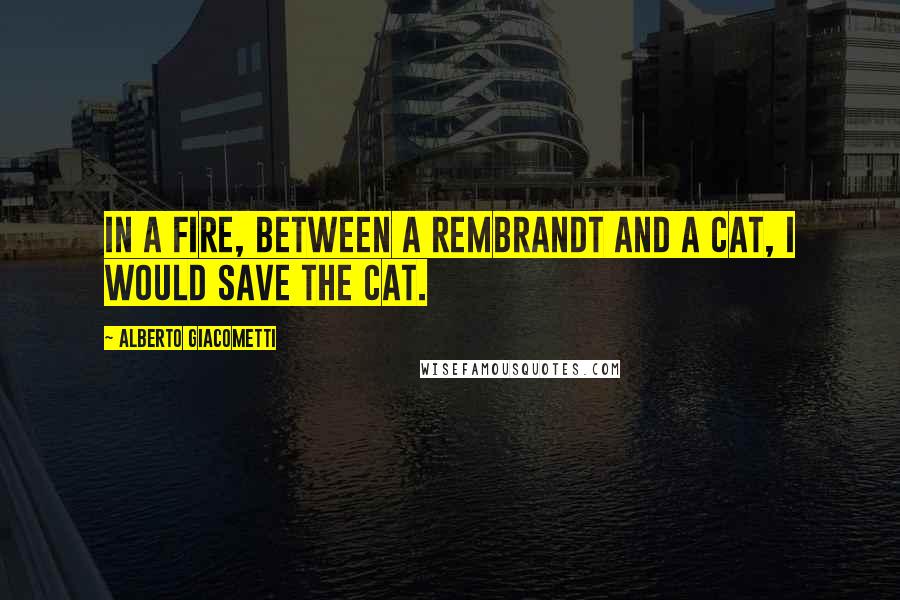 Alberto Giacometti Quotes: In a fire, between a Rembrandt and a cat, I would save the cat.