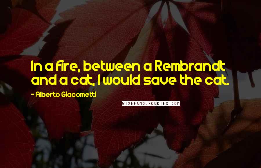 Alberto Giacometti Quotes: In a fire, between a Rembrandt and a cat, I would save the cat.