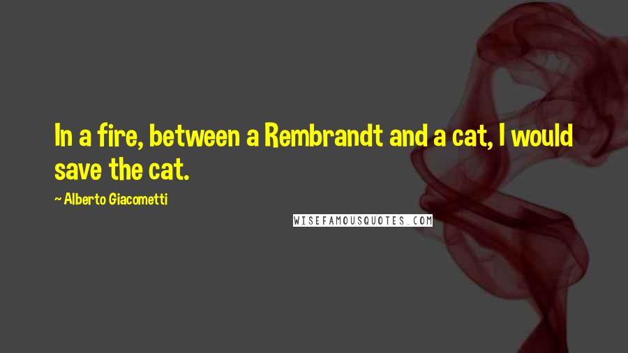 Alberto Giacometti Quotes: In a fire, between a Rembrandt and a cat, I would save the cat.