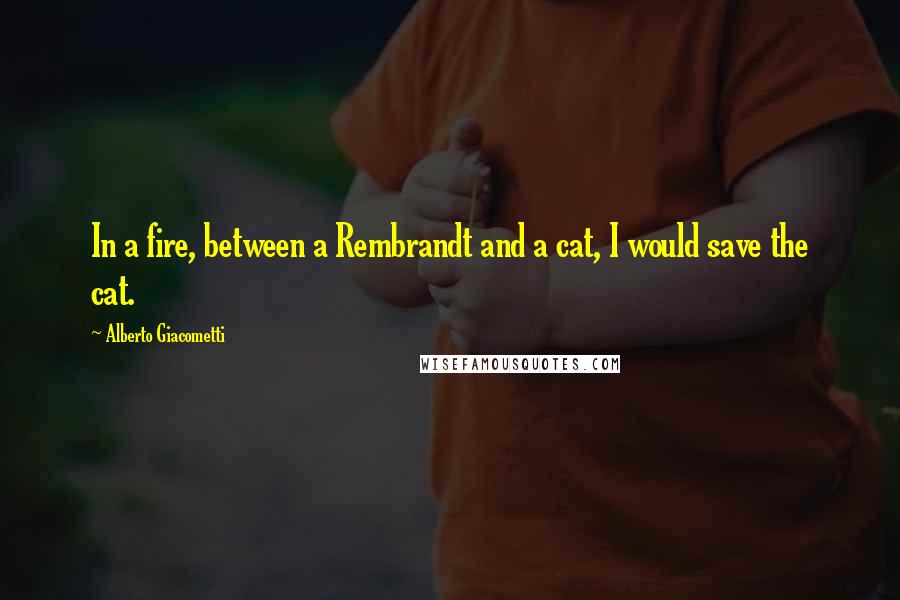 Alberto Giacometti Quotes: In a fire, between a Rembrandt and a cat, I would save the cat.