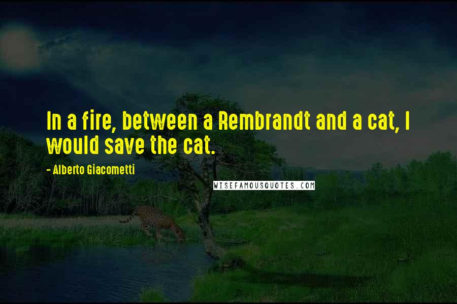 Alberto Giacometti Quotes: In a fire, between a Rembrandt and a cat, I would save the cat.