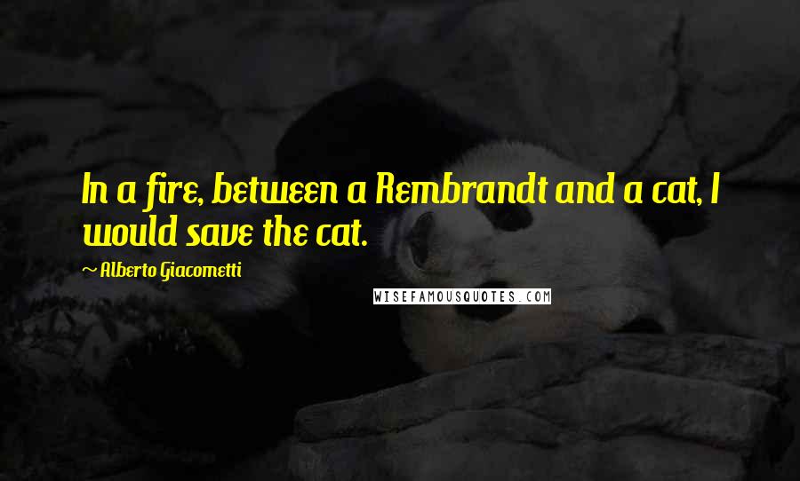 Alberto Giacometti Quotes: In a fire, between a Rembrandt and a cat, I would save the cat.