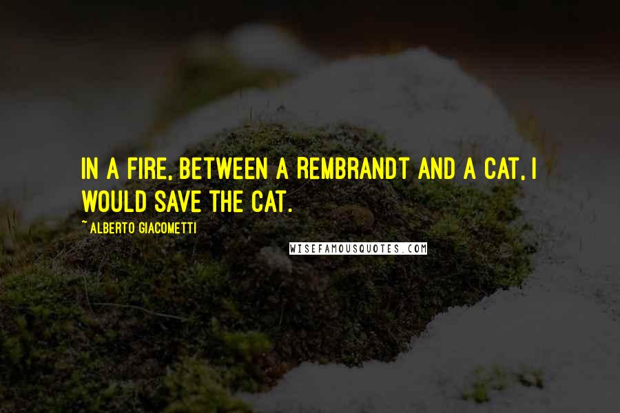 Alberto Giacometti Quotes: In a fire, between a Rembrandt and a cat, I would save the cat.