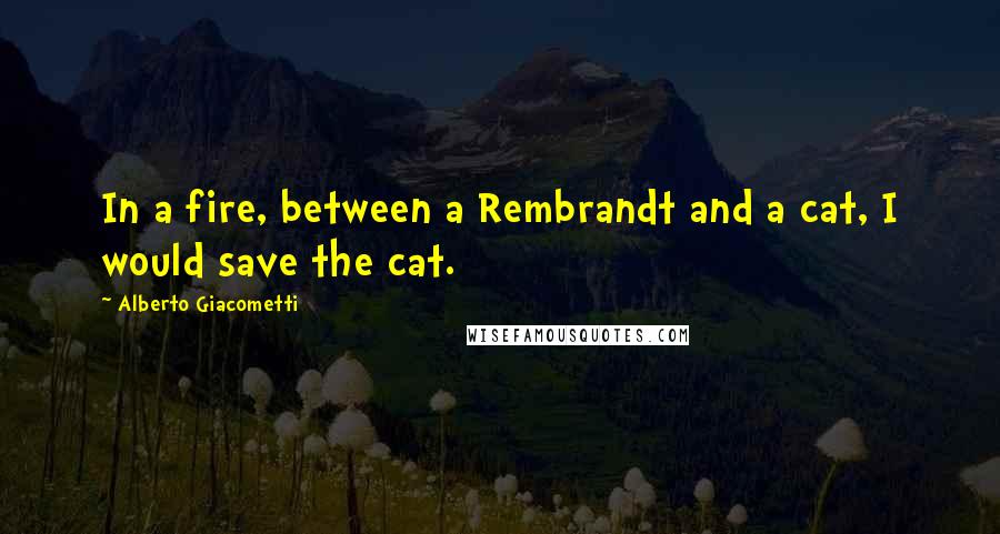 Alberto Giacometti Quotes: In a fire, between a Rembrandt and a cat, I would save the cat.