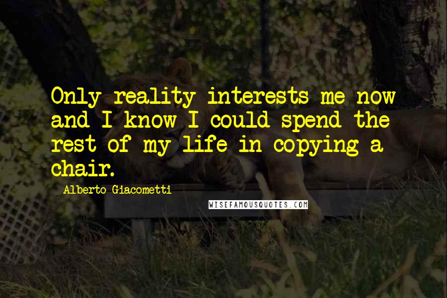 Alberto Giacometti Quotes: Only reality interests me now and I know I could spend the rest of my life in copying a chair.