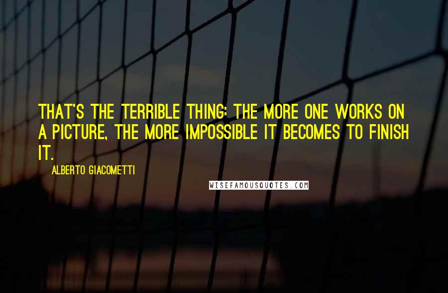 Alberto Giacometti Quotes: That's the terrible thing: the more one works on a picture, the more impossible it becomes to finish it.