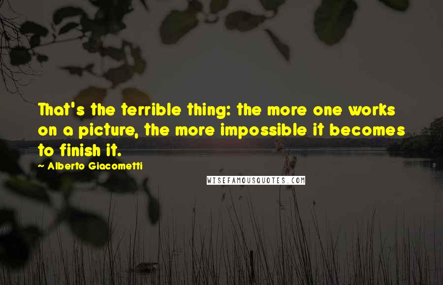 Alberto Giacometti Quotes: That's the terrible thing: the more one works on a picture, the more impossible it becomes to finish it.