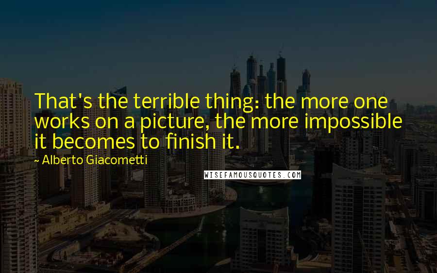 Alberto Giacometti Quotes: That's the terrible thing: the more one works on a picture, the more impossible it becomes to finish it.
