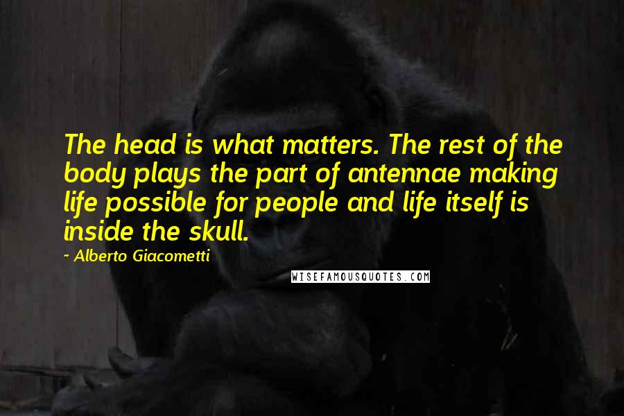 Alberto Giacometti Quotes: The head is what matters. The rest of the body plays the part of antennae making life possible for people and life itself is inside the skull.