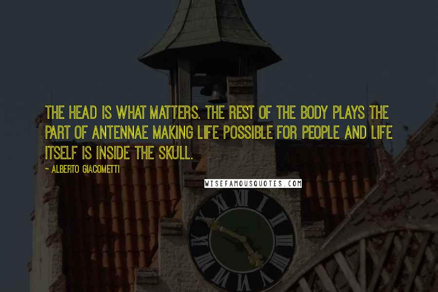 Alberto Giacometti Quotes: The head is what matters. The rest of the body plays the part of antennae making life possible for people and life itself is inside the skull.