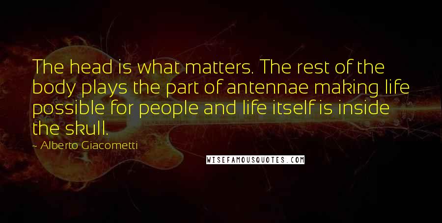 Alberto Giacometti Quotes: The head is what matters. The rest of the body plays the part of antennae making life possible for people and life itself is inside the skull.