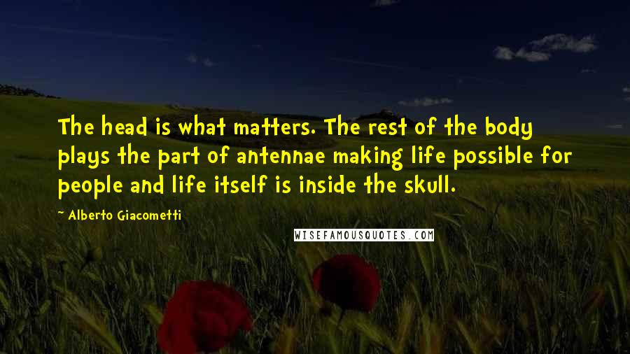 Alberto Giacometti Quotes: The head is what matters. The rest of the body plays the part of antennae making life possible for people and life itself is inside the skull.