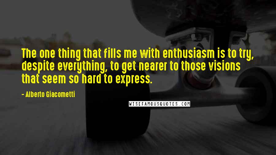 Alberto Giacometti Quotes: The one thing that fills me with enthusiasm is to try, despite everything, to get nearer to those visions that seem so hard to express.