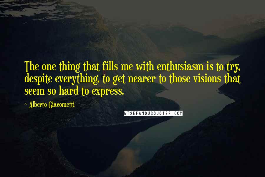 Alberto Giacometti Quotes: The one thing that fills me with enthusiasm is to try, despite everything, to get nearer to those visions that seem so hard to express.