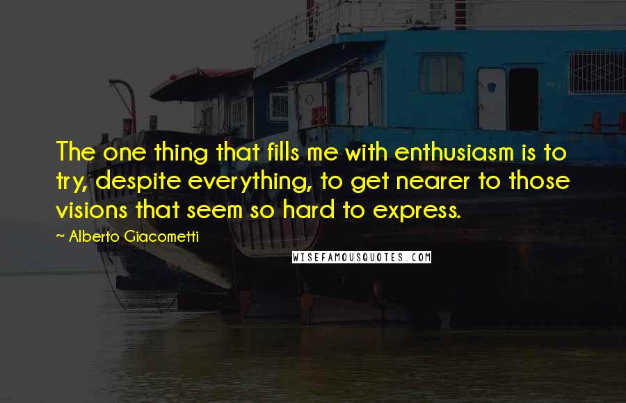 Alberto Giacometti Quotes: The one thing that fills me with enthusiasm is to try, despite everything, to get nearer to those visions that seem so hard to express.