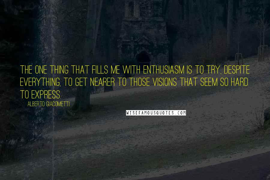 Alberto Giacometti Quotes: The one thing that fills me with enthusiasm is to try, despite everything, to get nearer to those visions that seem so hard to express.