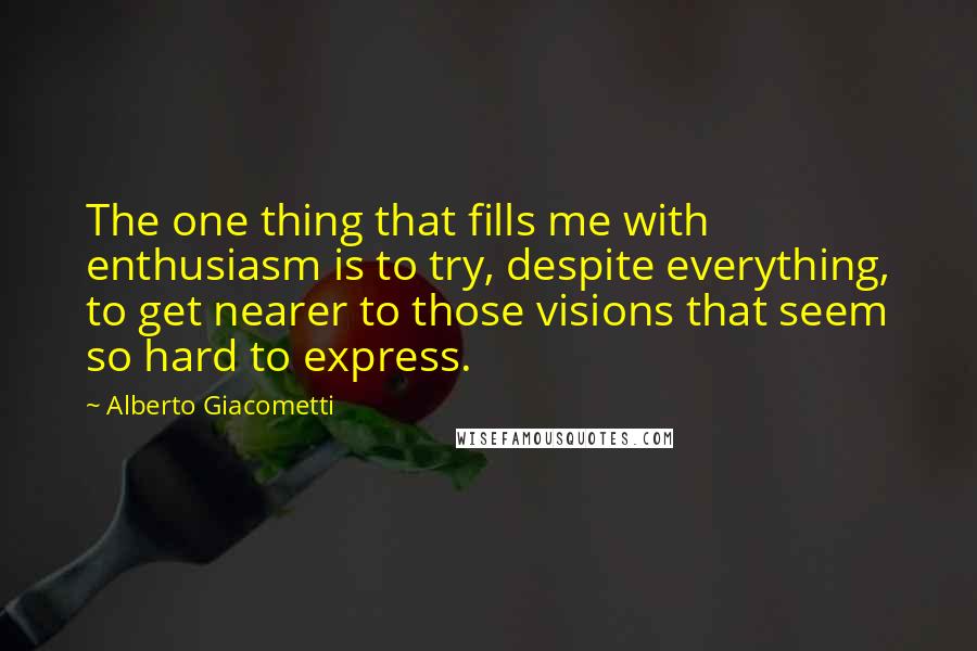 Alberto Giacometti Quotes: The one thing that fills me with enthusiasm is to try, despite everything, to get nearer to those visions that seem so hard to express.