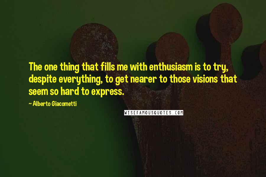 Alberto Giacometti Quotes: The one thing that fills me with enthusiasm is to try, despite everything, to get nearer to those visions that seem so hard to express.