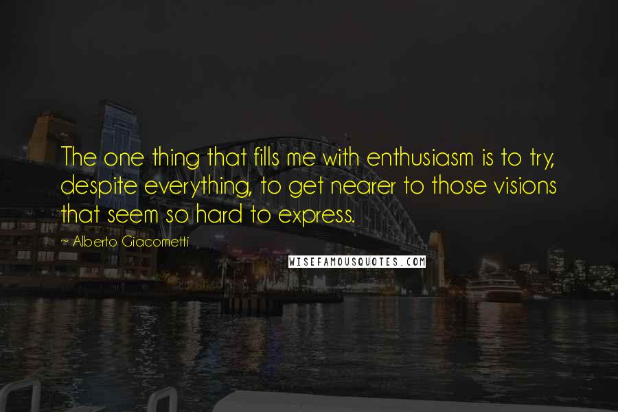 Alberto Giacometti Quotes: The one thing that fills me with enthusiasm is to try, despite everything, to get nearer to those visions that seem so hard to express.