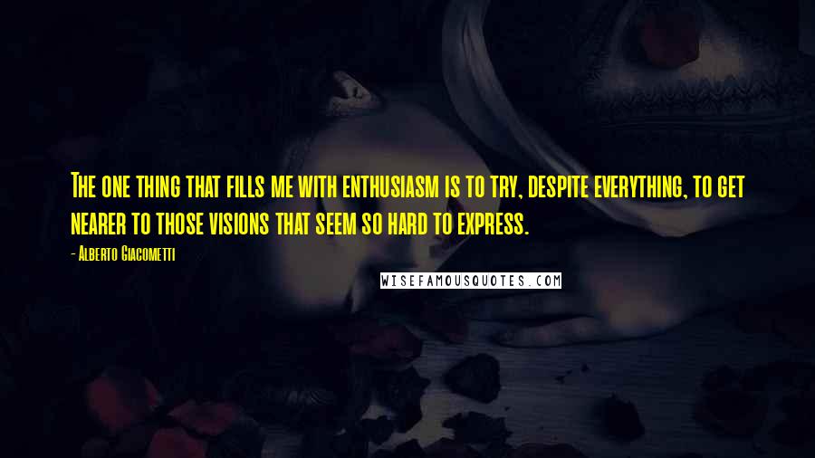 Alberto Giacometti Quotes: The one thing that fills me with enthusiasm is to try, despite everything, to get nearer to those visions that seem so hard to express.